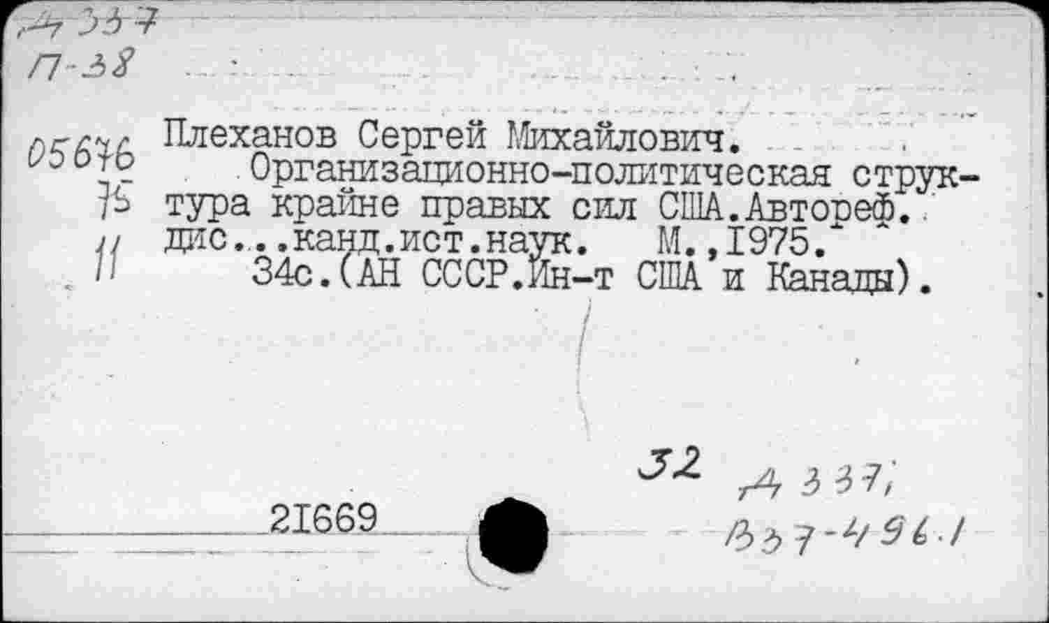 ﻿Плеханов Сергей Михайлович.
Организационно-политическая струк-Р тура крайне правых сил США.Автооеф. ,1 дне..,канд.ист.наук.	М. ,1975/
<	34с. (.АН СССР.Ин-т США и Канады).
Л 3 Ъ 7/
---21669.. ф	/3^7-^^^./